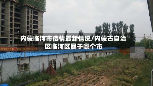 内蒙临河市疫情最新情况/内蒙古自治区临河区属于哪个市-第2张图片