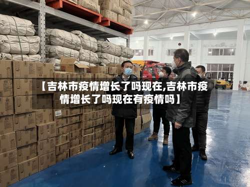 【吉林市疫情增长了吗现在,吉林市疫情增长了吗现在有疫情吗】-第3张图片