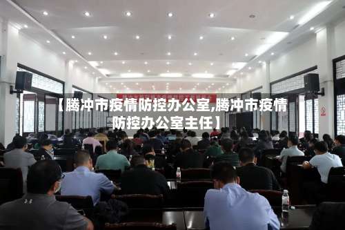 【腾冲市疫情防控办公室,腾冲市疫情防控办公室主任】-第1张图片