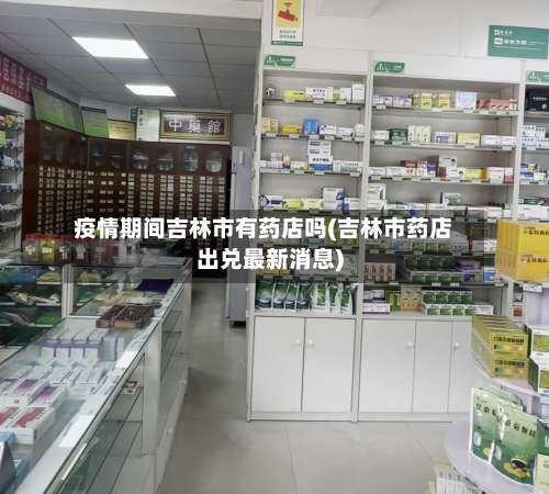 疫情期间吉林市有药店吗(吉林市药店出兑最新消息)-第1张图片