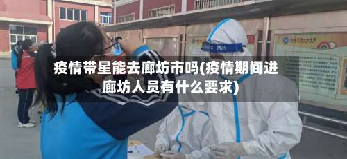疫情带星能去廊坊市吗(疫情期间进廊坊人员有什么要求)-第3张图片