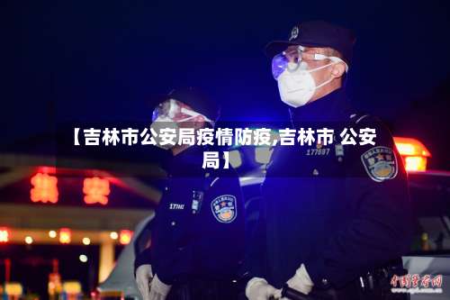 【吉林市公安局疫情防疫,吉林市 公安局】-第2张图片