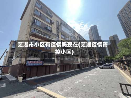 芜湖市小区有疫情吗现在(芜湖疫情管控小区)-第1张图片